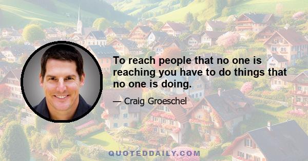 To reach people that no one is reaching you have to do things that no one is doing.