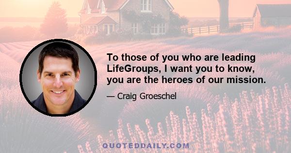 To those of you who are leading LifeGroups, I want you to know, you are the heroes of our mission.