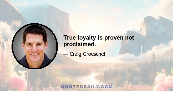 True loyalty is proven not proclaimed.