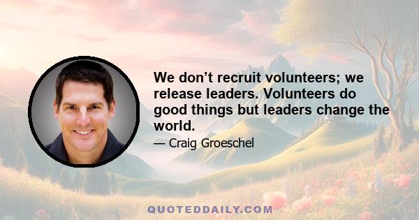 We don’t recruit volunteers; we release leaders. Volunteers do good things but leaders change the world.