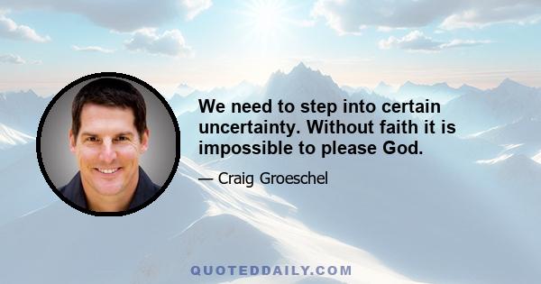 We need to step into certain uncertainty. Without faith it is impossible to please God.