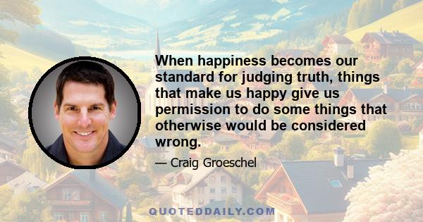 When happiness becomes our standard for judging truth, things that make us happy give us permission to do some things that otherwise would be considered wrong.