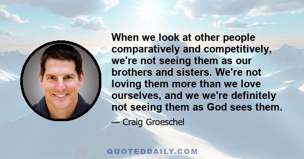 When we look at other people comparatively and competitively, we're not seeing them as our brothers and sisters. We're not loving them more than we love ourselves, and we we're definitely not seeing them as God sees