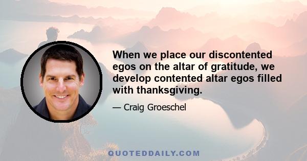 When we place our discontented egos on the altar of gratitude, we develop contented altar egos filled with thanksgiving.