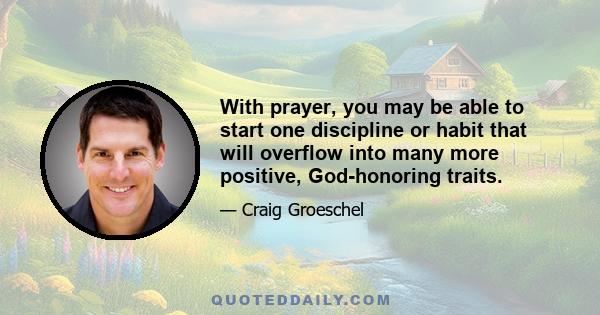 With prayer, you may be able to start one discipline or habit that will overflow into many more positive, God-honoring traits.