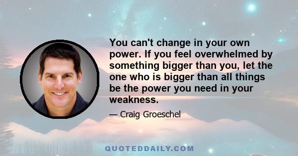 You can't change in your own power. If you feel overwhelmed by something bigger than you, let the one who is bigger than all things be the power you need in your weakness.