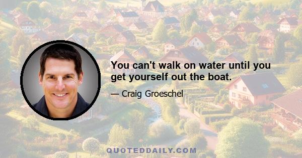 You can't walk on water until you get yourself out the boat.