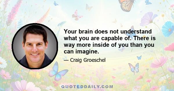 Your brain does not understand what you are capable of. There is way more inside of you than you can imagine.