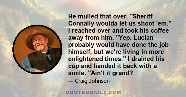 He mulled that over. Sheriff Connally woulda let us shoot 'em. I reached over and took his coffee away from him. Yep. Lucian probably would have done the job himself, but we're living in more enlightened times. I