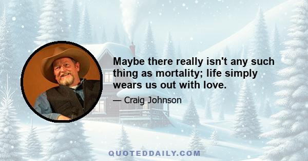 Maybe there really isn't any such thing as mortality; life simply wears us out with love.