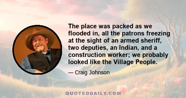 The place was packed as we flooded in, all the patrons freezing at the sight of an armed sheriff, two deputies, an Indian, and a construction worker; we probably looked like the Village People.