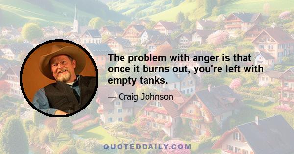 The problem with anger is that once it burns out, you're left with empty tanks.