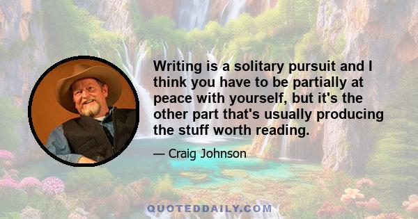 Writing is a solitary pursuit and I think you have to be partially at peace with yourself, but it's the other part that's usually producing the stuff worth reading.