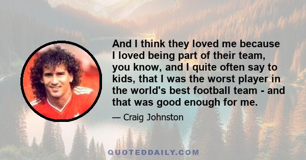 And I think they loved me because I loved being part of their team, you know, and I quite often say to kids, that I was the worst player in the world's best football team - and that was good enough for me.