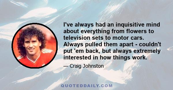 I've always had an inquisitive mind about everything from flowers to television sets to motor cars. Always pulled them apart - couldn't put 'em back, but always extremely interested in how things work.