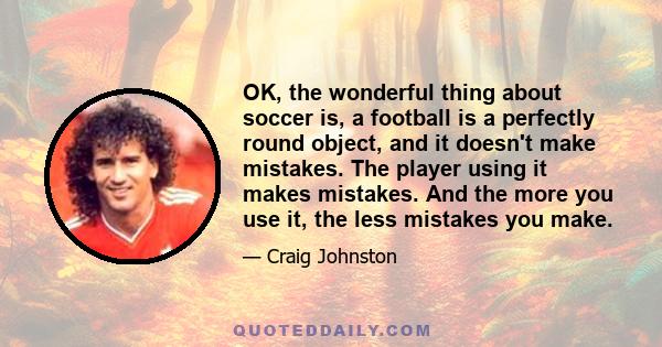 OK, the wonderful thing about soccer is, a football is a perfectly round object, and it doesn't make mistakes. The player using it makes mistakes. And the more you use it, the less mistakes you make.