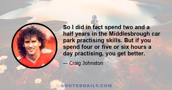 So I did in fact spend two and a half years in the Middlesbrough car park practising skills. But if you spend four or five or six hours a day practising, you get better.