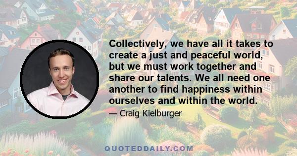 Collectively, we have all it takes to create a just and peaceful world, but we must work together and share our talents. We all need one another to find happiness within ourselves and within the world.