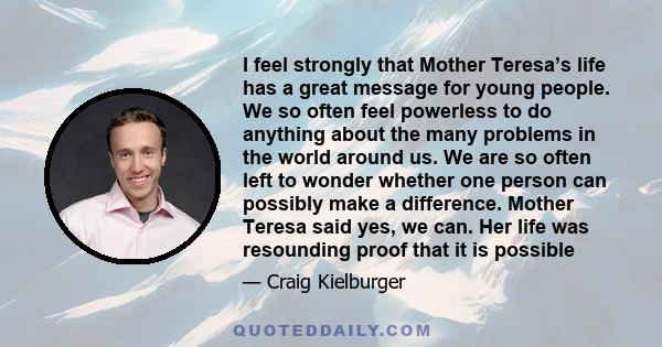 I feel strongly that Mother Teresa’s life has a great message for young people. We so often feel powerless to do anything about the many problems in the world around us. We are so often left to wonder whether one person 