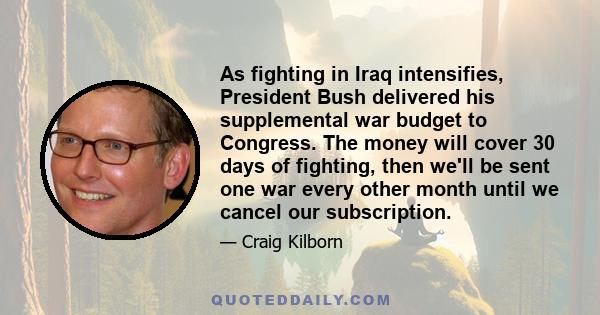 As fighting in Iraq intensifies, President Bush delivered his supplemental war budget to Congress. The money will cover 30 days of fighting, then we'll be sent one war every other month until we cancel our subscription.