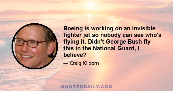 Boeing is working on an invisible fighter jet so nobody can see who's flying it. Didn't George Bush fly this in the National Guard, I believe?