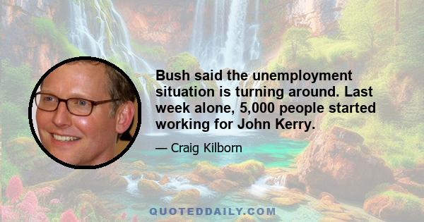 Bush said the unemployment situation is turning around. Last week alone, 5,000 people started working for John Kerry.