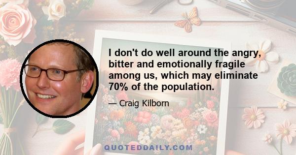 I don't do well around the angry, bitter and emotionally fragile among us, which may eliminate 70% of the population.