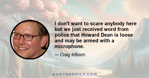 I don't want to scare anybody here but we just received word from police that Howard Dean is loose and may be armed with a microphone.