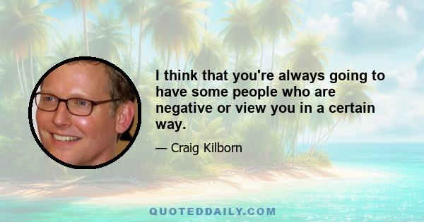 I think that you're always going to have some people who are negative or view you in a certain way.