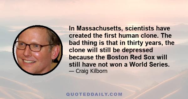 In Massachusetts, scientists have created the first human clone. The bad thing is that in thirty years, the clone will still be depressed because the Boston Red Sox will still have not won a World Series.