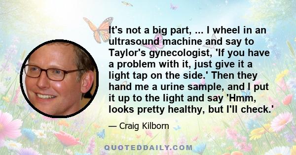 It's not a big part, ... I wheel in an ultrasound machine and say to Taylor's gynecologist, 'If you have a problem with it, just give it a light tap on the side.' Then they hand me a urine sample, and I put it up to the 