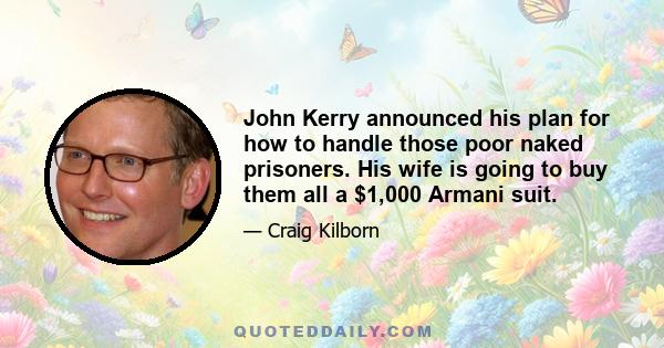 John Kerry announced his plan for how to handle those poor naked prisoners. His wife is going to buy them all a $1,000 Armani suit.