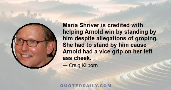 Maria Shriver is credited with helping Arnold win by standing by him despite allegations of groping. She had to stand by him cause Arnold had a vice grip on her left ass cheek.