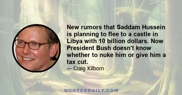 New rumors that Saddam Hussein is planning to flee to a castle in Libya with 10 billion dollars. Now President Bush doesn't know whether to nuke him or give him a tax cut.