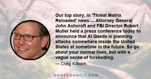 Our top story, in 'Threat Matrix Reloaded' news ... Attorney General John Ashcroft and FBI Director Robert Muller held a press conference today to announce that Al Qaeda is planning attacks somewhere inside the United