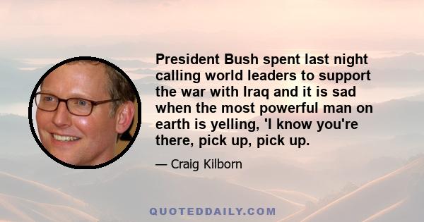 President Bush spent last night calling world leaders to support the war with Iraq and it is sad when the most powerful man on earth is yelling, 'I know you're there, pick up, pick up.