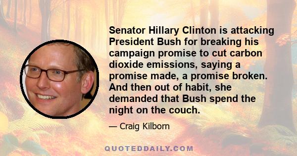 Senator Hillary Clinton is attacking President Bush for breaking his campaign promise to cut carbon dioxide emissions, saying a promise made, a promise broken. And then out of habit, she demanded that Bush spend the