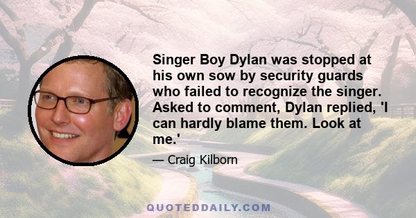 Singer Boy Dylan was stopped at his own sow by security guards who failed to recognize the singer. Asked to comment, Dylan replied, 'I can hardly blame them. Look at me.'