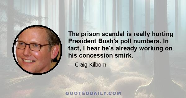 The prison scandal is really hurting President Bush's poll numbers. In fact, I hear he's already working on his concession smirk.