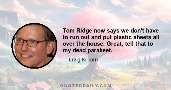 Tom Ridge now says we don't have to run out and put plastic sheets all over the house. Great, tell that to my dead parakeet.