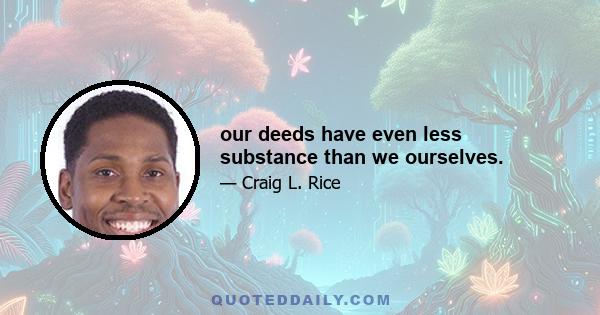 our deeds have even less substance than we ourselves.