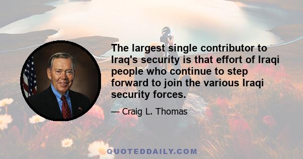 The largest single contributor to Iraq's security is that effort of Iraqi people who continue to step forward to join the various Iraqi security forces.