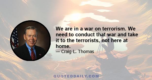 We are in a war on terrorism. We need to conduct that war and take it to the terrorists, not here at home.