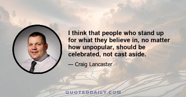 I think that people who stand up for what they believe in, no matter how unpopular, should be celebrated, not cast aside.