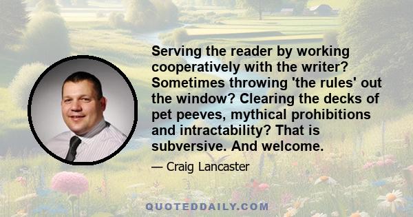 Serving the reader by working cooperatively with the writer? Sometimes throwing 'the rules' out the window? Clearing the decks of pet peeves, mythical prohibitions and intractability? That is subversive. And welcome.