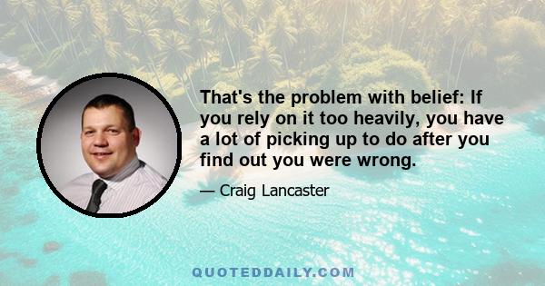 That's the problem with belief: If you rely on it too heavily, you have a lot of picking up to do after you find out you were wrong.