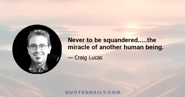 Never to be squandered.....the miracle of another human being.