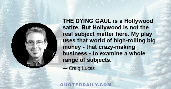 THE DYING GAUL is a Hollywood satire. But Hollywood is not the real subject matter here. My play uses that world of high-rolling big money - that crazy-making business - to examine a whole range of subjects.