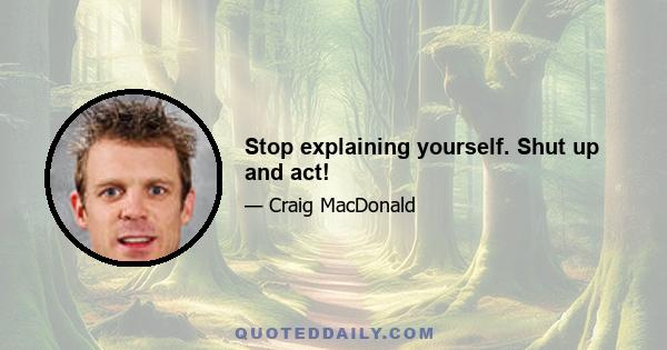 Stop explaining yourself. Shut up and act!