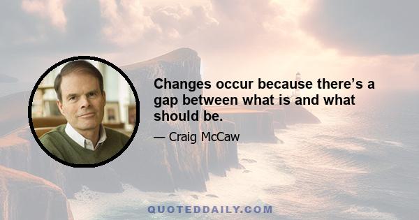 Changes occur because there’s a gap between what is and what should be.